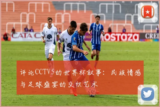 评论CCTV5的世界杯叙事:民族情感与足球盛宴的交织艺术