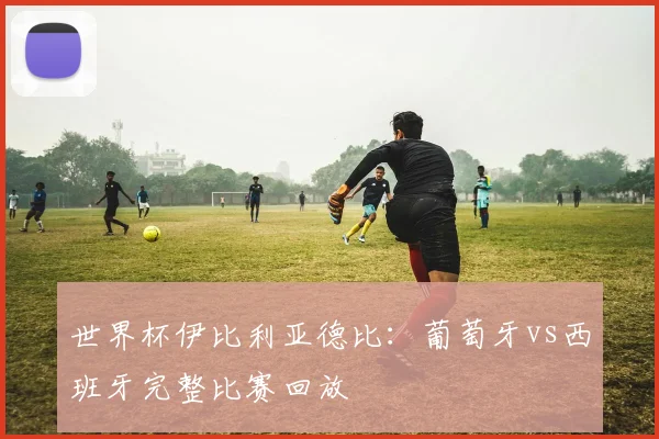 世界杯伊比利亚德比:葡萄牙vs西班牙完整比赛回放
