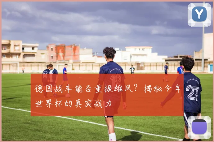 德国战车能否重振雄风？揭秘今年世界杯的真实战力