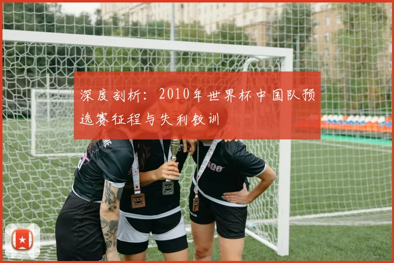 深度剖析：2010年世界杯中国队预选赛征程与失利教训