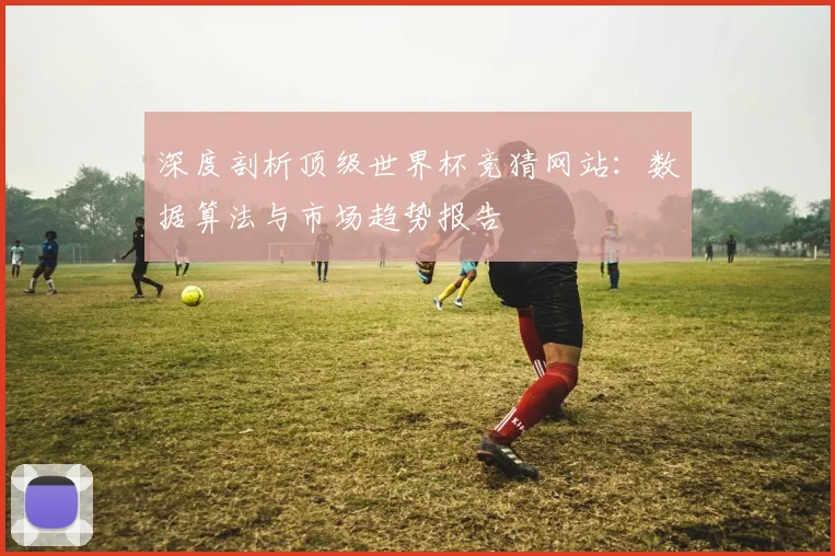 深度剖析顶级世界杯竞猜网站：数据算法与市场趋势报告