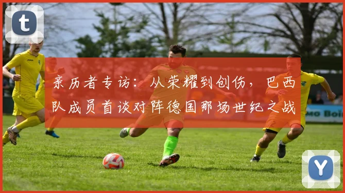亲历者专访：从荣耀到创伤，巴西队成员首谈对阵德国那场世纪之战