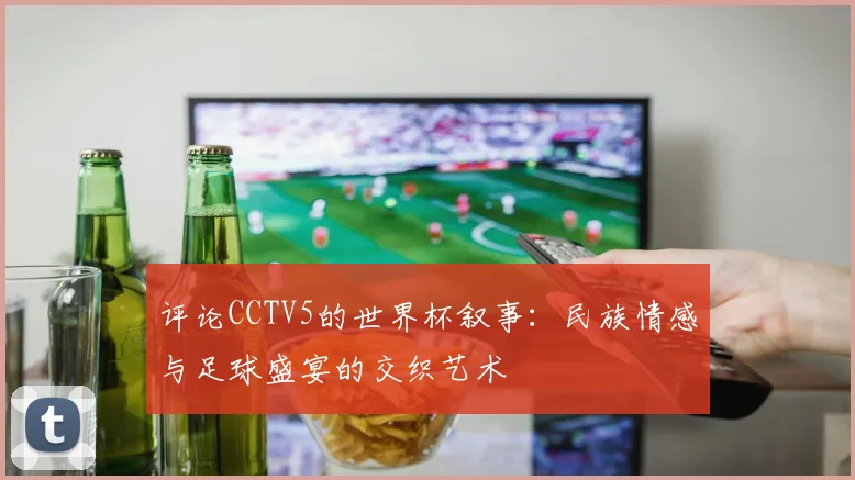 评论CCTV5的世界杯叙事:民族情感与足球盛宴的交织艺术