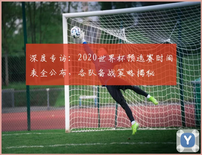 深度专访:2020世界杯预选赛时间表全公布,各队备战策略揭秘