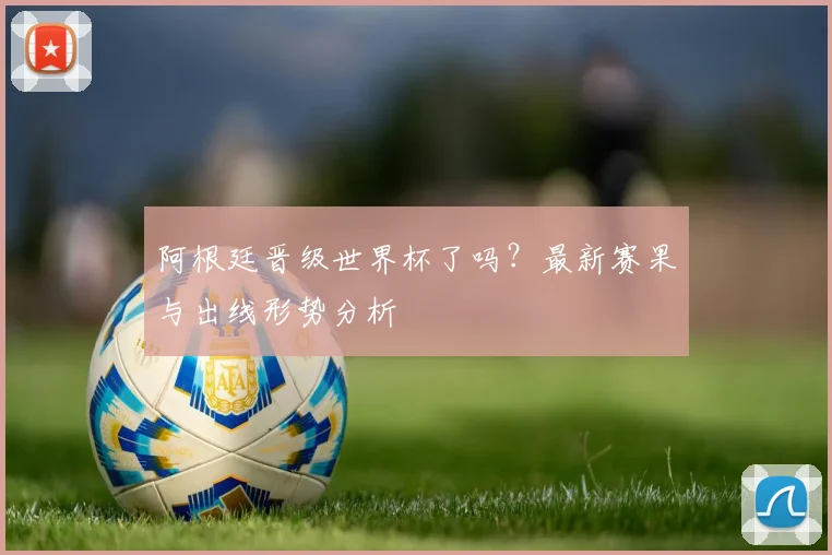 阿根廷晋级世界杯了吗?最新赛果与出线形势分析