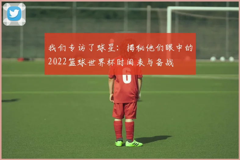 我们专访了球星:揭秘他们眼中的2022篮球世界杯时间表与备战