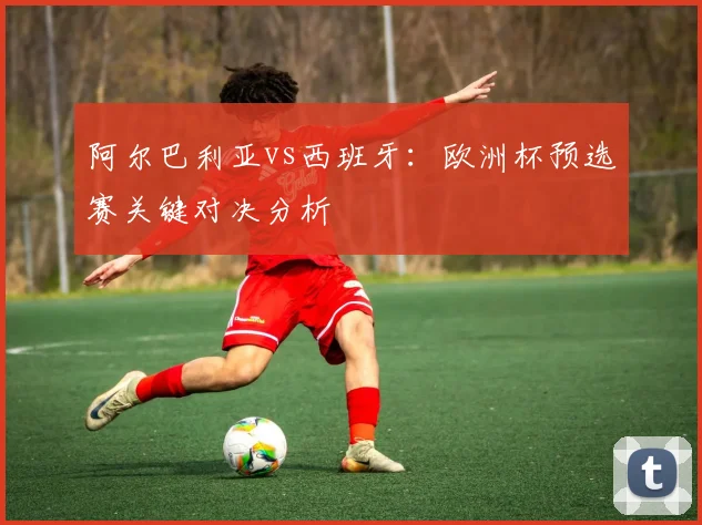 阿尔巴利亚vs西班牙：欧洲杯预选赛关键对决分析