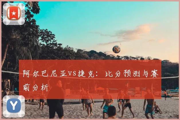 阿尔巴尼亚vs捷克：比分预测与赛前分析