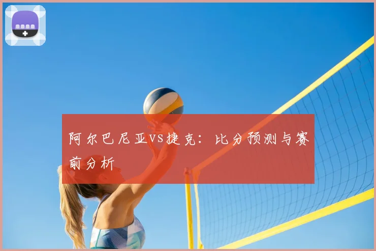 阿尔巴尼亚vs捷克：比分预测与赛前分析