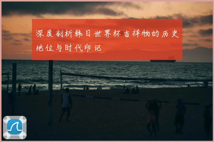 深度剖析韩日世界杯吉祥物的历史地位与时代印记