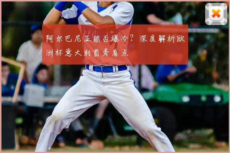 阿尔巴尼亚能否爆冷？深度解析欧洲杯意大利首秀看点