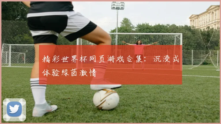 精彩世界杯网页游戏合集:沉浸式体验绿茵激情