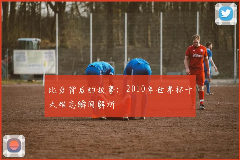 比分背后的故事:2010年世界杯十大难忘瞬间解析