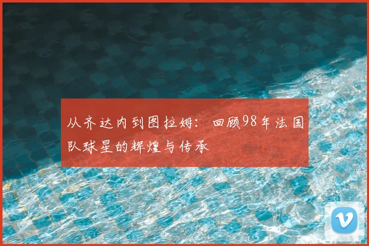 从齐达内到图拉姆:回顾98年法国队球星的辉煌与传承
