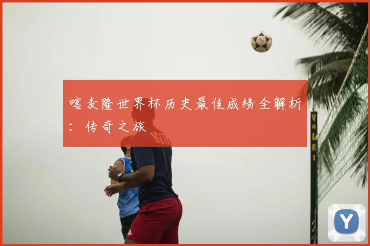 喀麦隆世界杯历史最佳成绩全解析：传奇之旅