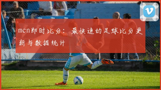 mcn即时比分：最快速的足球比分更新与数据统计