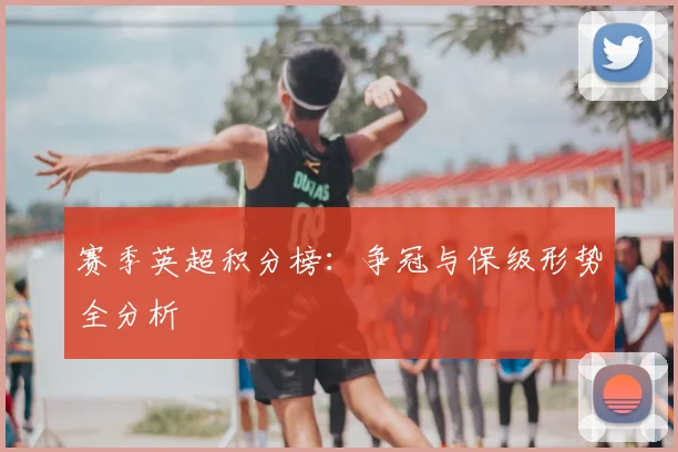 赛季英超积分榜：争冠与保级形势全分析