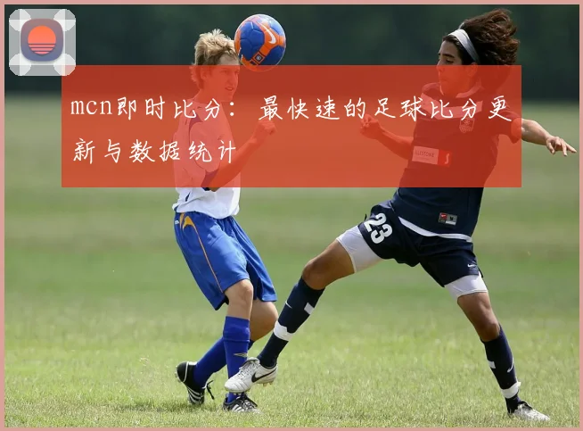 mcn即时比分：最快速的足球比分更新与数据统计