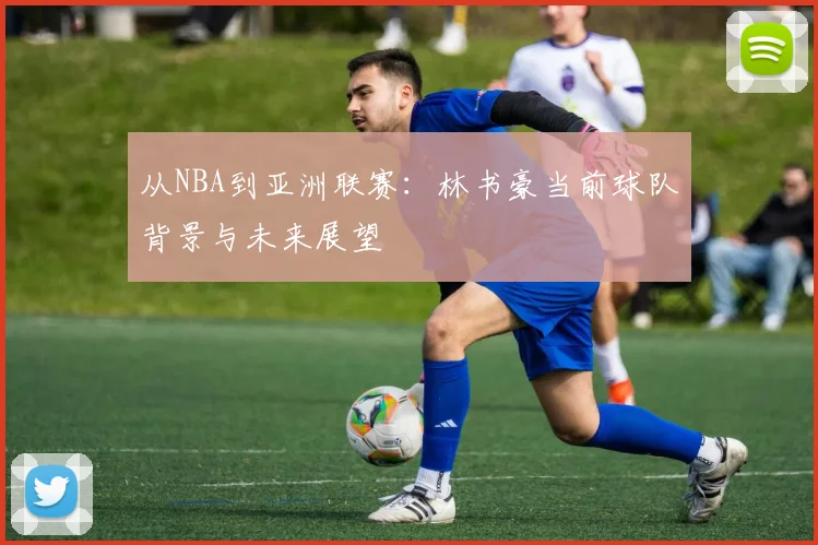 从NBA到亚洲联赛：林书豪当前球队背景与未来展望