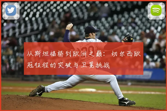 从斯坦福桥到欧洲之巅：切尔西欧冠征程的突破与卫冕挑战