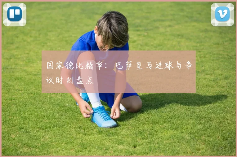 国家德比精华：巴萨皇马进球与争议时刻盘点