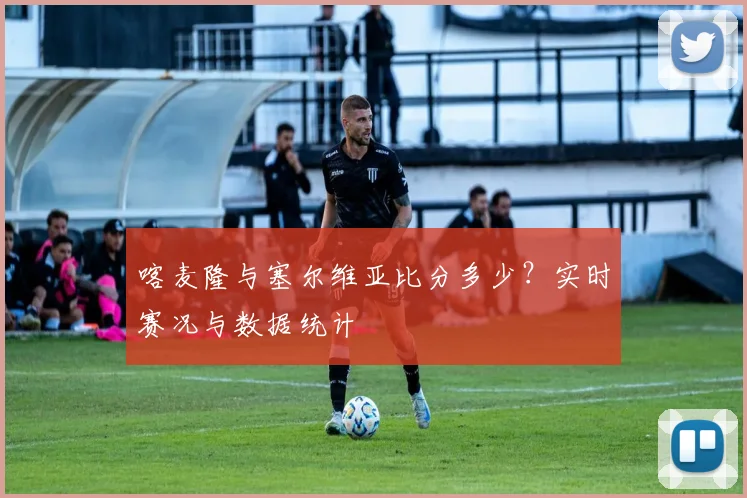 喀麦隆与塞尔维亚比分多少？实时赛况与数据统计