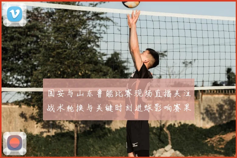 国安与山东鲁能比赛现场直播关注战术轮换与关键时刻进球影响赛果