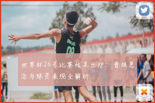 世界杯26号比赛结果出炉：晋级悬念与球员表现全解析