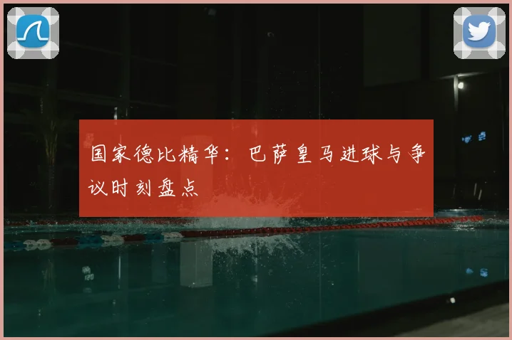 国家德比精华：巴萨皇马进球与争议时刻盘点