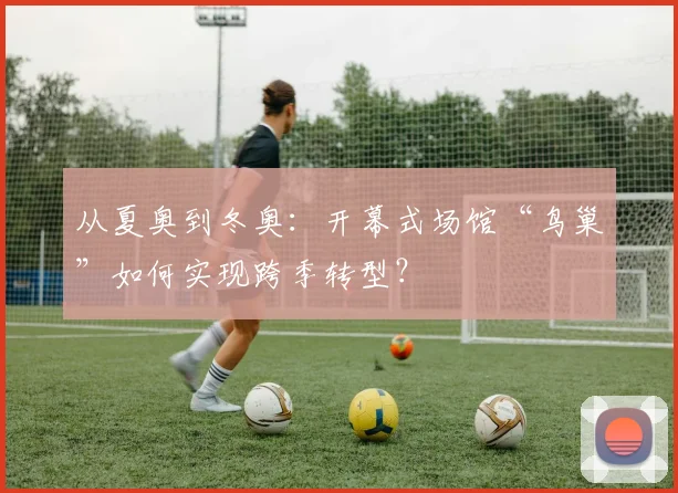 从夏奥到冬奥:开幕式场馆“鸟巢”如何实现跨季转型?