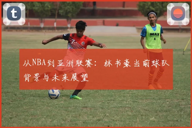从NBA到亚洲联赛：林书豪当前球队背景与未来展望