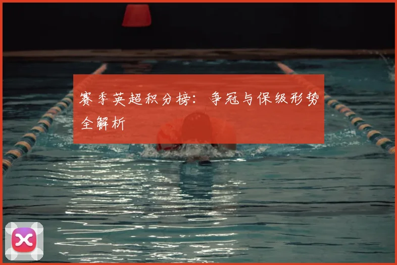 赛季英超积分榜：争冠与保级形势全解析