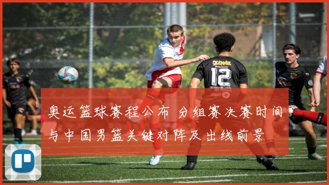 奥运篮球赛程公布 分组赛决赛时间与中国男篮关键对阵及出线前景